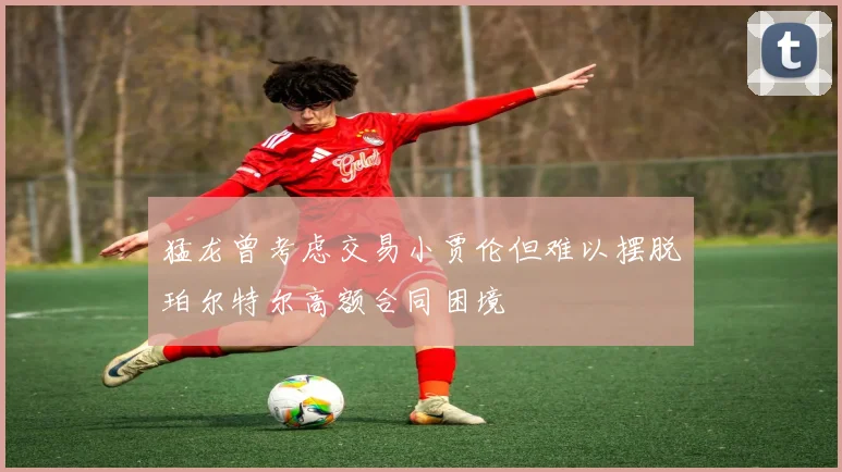 猛龙曾考虑交易小贾伦但难以摆脱珀尔特尔高额合同困境