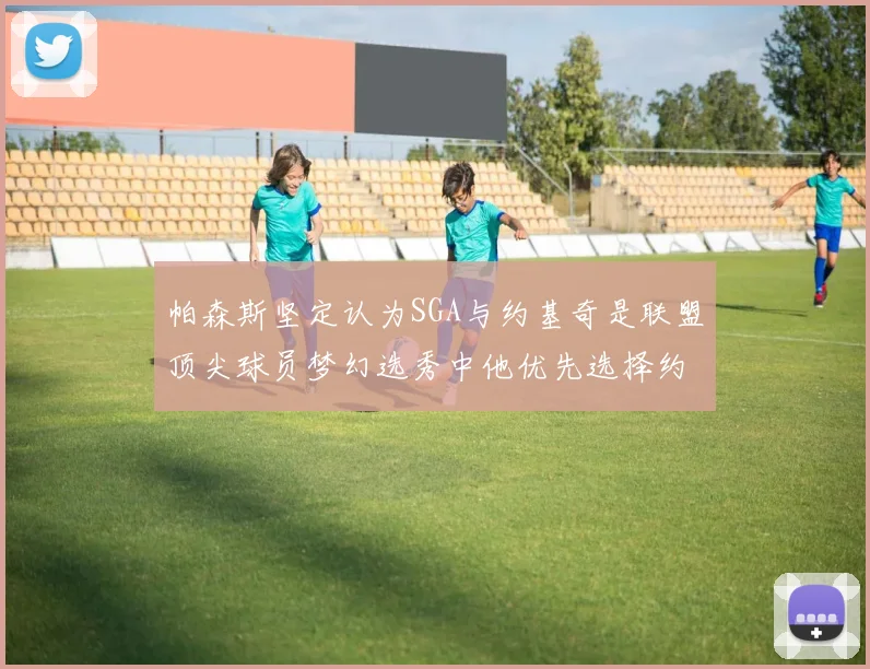 帕森斯坚定认为SGA与约基奇是联盟顶尖球员梦幻选秀中他优先选择约基奇