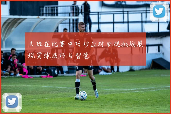 文班在比赛中巧妙应对犯规挑战展现罚球技巧与智慧