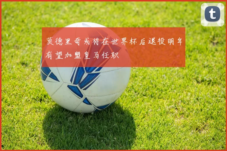 莫德里奇或将在世界杯后退役明年有望加盟皇马任职