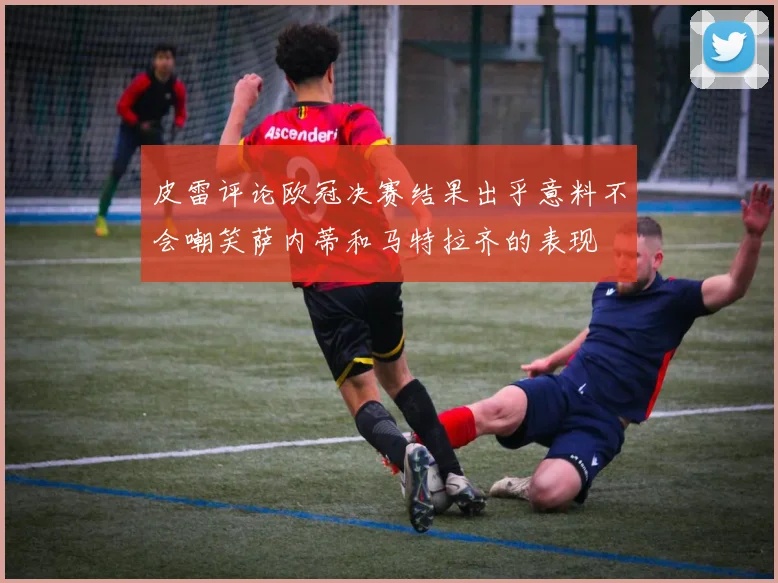 皮雷评论欧冠决赛结果出乎意料不会嘲笑萨内蒂和马特拉齐的表现