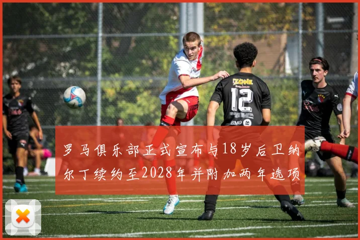 罗马俱乐部正式宣布与18岁后卫纳尔丁续约至2028年并附加两年选项