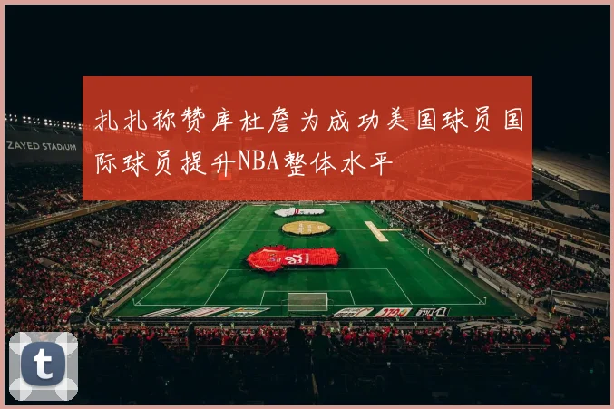 扎扎称赞库杜詹为成功美国球员国际球员提升NBA整体水平