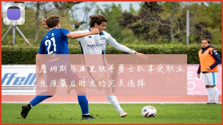 詹姆斯与库里联手勇士队享受职业生涯最后时光的完美选择