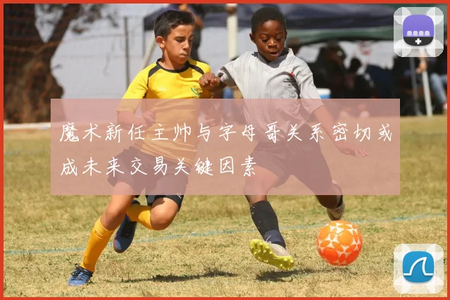 魔术新任主帅与字母哥关系密切或成未来交易关键因素