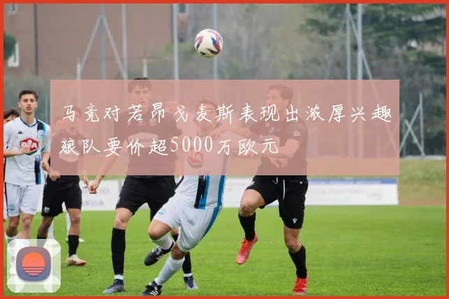 马竞对若昂戈麦斯表现出浓厚兴趣狼队要价超5000万欧元