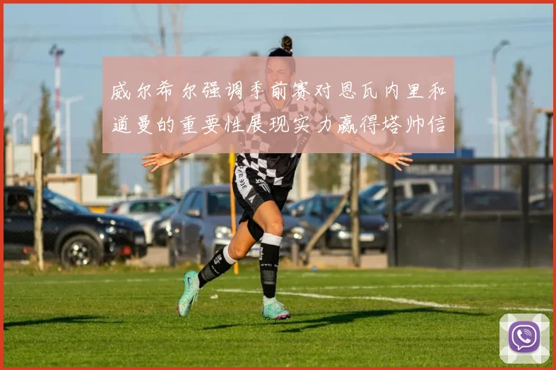 威尔希尔强调季前赛对恩瓦内里和道曼的重要性展现实力赢得塔帅信任