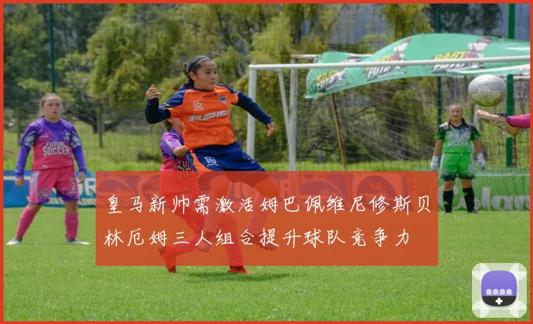 皇马新帅需激活姆巴佩维尼修斯贝林厄姆三人组合提升球队竞争力