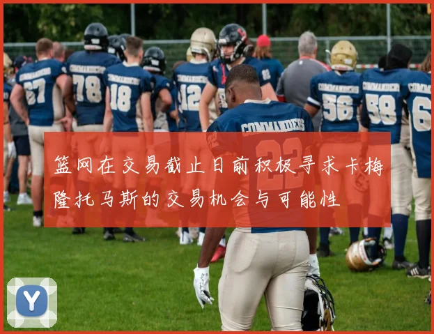 篮网在交易截止日前积极寻求卡梅隆托马斯的交易机会与可能性