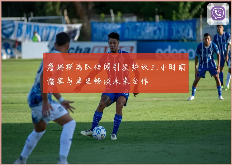 詹姆斯离队传闻引发热议三小时前播客与库里畅谈未来合作