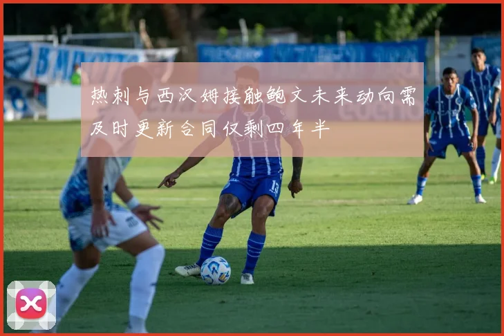 热刺与西汉姆接触鲍文未来动向需及时更新合同仅剩四年半