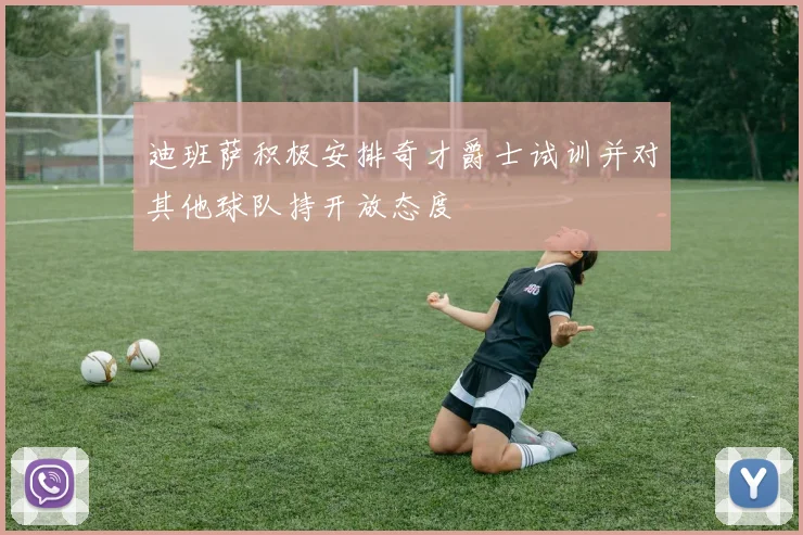 迪班萨积极安排奇才爵士试训并对其他球队持开放态度